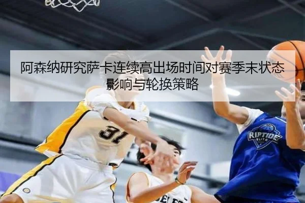 阿森纳研究萨卡连续高出场时间对赛季末状态影响与轮换策略
