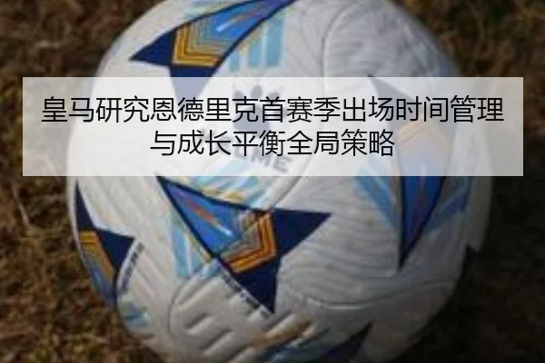 皇马研究恩德里克首赛季出场时间管理与成长平衡全局策略