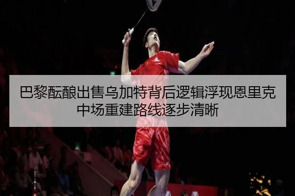 巴黎酝酿出售乌加特背后逻辑浮现恩里克中场重建路线逐步清晰